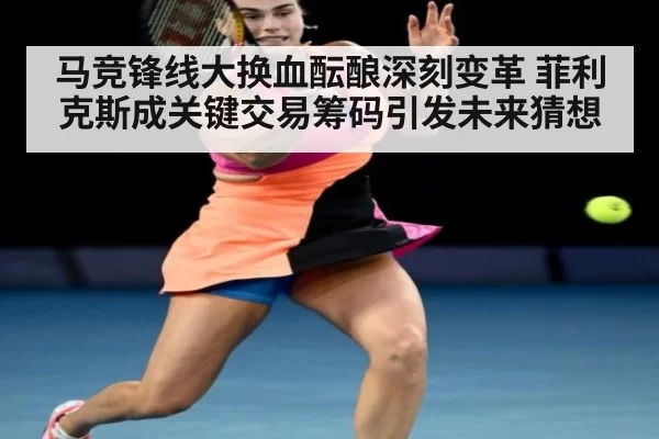 马竞锋线大换血酝酿深刻变革 菲利克斯成关键交易筹码引发未来猜想