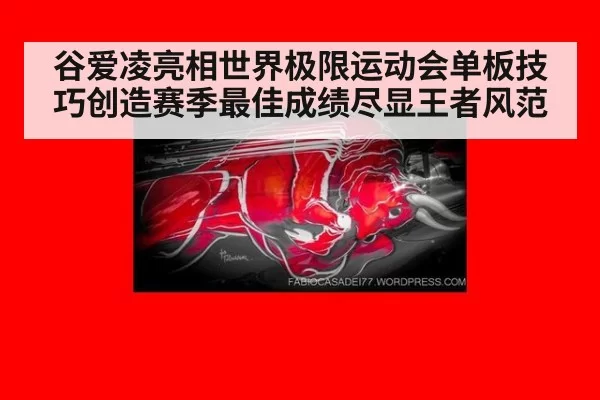 谷爱凌亮相世界极限运动会单板技巧创造赛季最佳成绩尽显王者风范