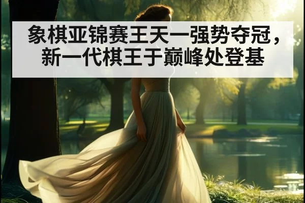 象棋亚锦赛王天一强势夺冠，新一代棋王于巅峰处登基