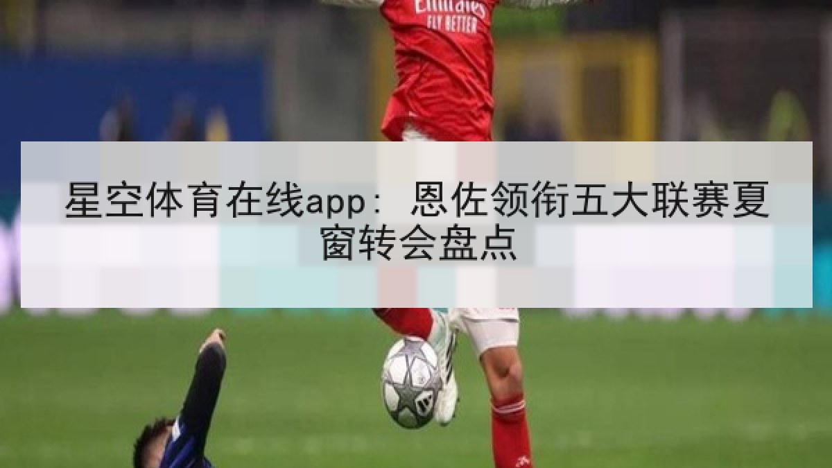 星空体育在线app: 恩佐领衔五大联赛夏窗转会盘点 星空体育在线app: 恩佐领衔五大联赛夏窗转会盘点