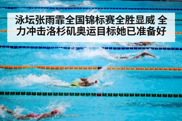 泳坛张雨霏全国锦标赛全胜显威 全力冲击洛杉矶奥运目标她已准备好