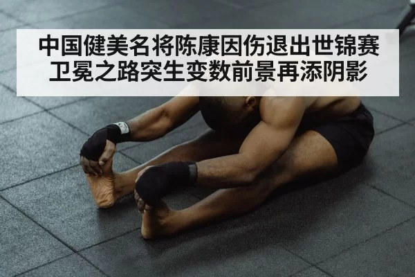 中国健美名将陈康因伤退出世锦赛 卫冕之路突生变数前景再添阴影
